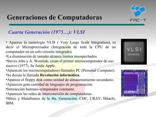 Generaciones de Computadoras Cuarta Generación (1975…): VLSI  Aparece la tecnología VLSI ( Very Large Scale Integration), es decir el Microprocesador (Integración de toda la CPU de un computador en un solo circuito integrado). La disminución de tamaño alcanza limites insospechados. Steves Jobs y A. Wozniak, crean el primer microcomputador de uso masivo (1977). Se funda Apple.  Aparecen los microcomputadores llamados PC (Personal Computer). Se desata la llamada  Revolución informática .  Aparece el floppy disk como unidad de almacenamiento secundario. Aparecen gran cantidad de lenguajes de programación. Interacción humano-computador constante. Aparecen las redes de interconexión de computadoras. Minis y Mainframes de la 4ta. Generación: CDC, CRAY, Hitachi, IBM.  