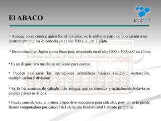El ABACO Denominado en Japón como Suan-pan, inventado en el año 4000 a 3000 a.C en China  Es un dispositivo mecánico utilizado para conteo. Pueden realizarse las operaciones aritméticas básicas (adición, sustracción, multiplicación y división) Es la herramienta de cálculo más antigua que se conozca y actualmente todavía se emplea países asiáticos. Puede considerarse el primer dispositivo mecánico para calcular, pero no se le puede llamar computadora por carecer del elemento fundamental llamado programa. Aunque no se conoce quién fue el inventor, se le atribuye parte de la creación a u n instrumento que ya se conocía en el año 500 a. c., en  Egipto.  