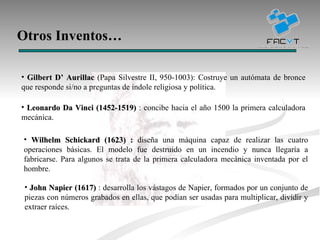 Otros Inventos… Gilbert D’ Aurillac  (Papa Silvestre II, 950-1003): Costruye un autómata de bronce que responde si/no a preguntas de índole religiosa y política. Leonardo Da Vinci (1452-1519)  : concibe hacia el año 1500 la primera calculadora mecánica. John Napier (1617)  : desarrolla los vástagos de Napier, formados por un conjunto de piezas con números grabados en ellas, que podían ser usadas para multiplicar, dividir y extraer raíces. Wilhelm Schickard (1623) :  diseña una máquina capaz de realizar las cuatro operaciones básicas. El modelo fue destruido en un incendio y nunca llegaría a fabricarse. Para algunos se trata de la primera calculadora mecánica inventada por el hombre.  