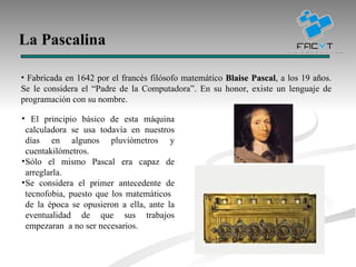 La Pascalina Fabricada en 1642 por el francés filósofo matemático  Blaise Pascal , a los 19 años. Se le considera el “Padre de la Computadora”.  En su honor, existe un lenguaje de programación con su nombre. El principio básico de esta máquina calculadora se usa todavía en nuestros días en algunos pluviómetros y cuentakilómetros. Sólo el mismo Pascal era capaz de arreglarla. Se considera el primer antecedente de tecnofobia, puesto que los matemáticos  de la época se opusieron a ella, ante la eventualidad de que sus trabajos empezaran  a no ser necesarios. 