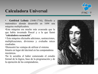 Calculadora Universal   Gottfried Leibniz  (1646-1716), filósofo y matemático alemán desarrolló en 1694 una máquina multiplicadora. Esta máquina era mucho más avanzada que la que había inventado Pascal y a la que llamó “ calculadora secuencial ”. Esta máquina efectuaba adiciones, sustracciones, multiplicaciones, divisiones y evaluaba raíces cuadradas. Demostró las ventajas de utilizar el sistema binario en lugar del decimal en las computadoras mecánicas.  Se le acredita el haber comenzado el estudio formal de la lógica, base de la programación y de la operación de las computadoras. 