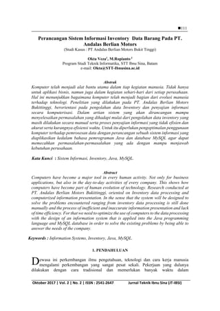 IJCCS, Vol.x, No.x, Julyxxxx, pp. 1~5
ISSN: 1978-1520 111
Oktober 2017 | Vol. 2 | No. 2 | ISSN : 2541-2647 Jurnal Teknik Ibnu Sina (JT-IBSI)
June1st
,2012; Revised June25th
, 2012; Accepted July 10th
, 2012
Perancangan Sistem Informasi Inventory Data Barang Pada PT.
Andalas Berlian Motors
(Studi Kasus : PT Andalas Berlian Motors Bukit Tinggi)
Okta Veza1
, M.Ropianto 2
Program Studi Teknik Informatika, STT Ibnu Sina, Batam
e-mail: Okta@STT-Ibnusina.ac.id
Abstrak
Komputer telah menjadi alat bantu utama dalam tiap kegiatan manusia. Tidak hanya
untuk aplikasi bisnis, namun juga dalam kegiatan sehari-hari dari setiap perusahaan.
Hal ini menunjukkan bagaimana komputer telah menjadi bagian dari evolusi manusia
terhadap teknologi. Penelitian yang dilakukan pada PT. Andalas Berlian Motors
Bukittinggi, berorientasi pada pengolahan data Inventory dan penyajian informasi
secara komputerisasi. Dalam artian sistem yang akan dirancangan mampu
menyelesaikan permasalahan yang dihadapi mulai dari pengolahan data inventory yang
masih dilakukan secara manual serta proses penyajian informasi yang tidak efisien dan
akurat serta kurangnya efisiensi waktu. Untuk itu diperlukan pengoptimalan penggunaan
komputer terhadap pemrosesan data dengan perancangan sebuah sistem informasi yang
diaplikasikan kedalam bahasa pemrograman Java dan database MySQL agar dapat
memecahkan permasalahan-permasalahan yang ada dengan mampu menjawab
kebutuhan perusahaan.
Kata Kunci : Sistem Informasi, Inventory, Java, MySQL.
Abstract
Computers have become a major tool in every human activity. Not only for business
applications, but also in the day-to-day activities of every company. This shows how
computers have become part of human evolution of technology. Research conducted at
PT. Andalas Berlian Motors Bukittinggi, oriented on Inventory data processing and
computerized information presentation. In the sense that the system will be designed to
solve the problems encountered ranging from inventory data processing is still done
manually and the process of inefficient and inaccurate information presentation and lack
of time efficiency. For that we need to optimize the use of computers to the data processing
with the design of an information system that is applied into the Java programming
language and MySQL database in order to solve the existing problems by being able to
answer the needs of the company.
Keywords : Information Systems, Inventory, Java, MySQL.
1. PENDAHULUAN
ewasa ini perkembangan ilmu pengetahuan, teknologi dan cara kerja manusia
mengalami perkembangan yang sangat pesat sekali. Pekerjaan yang dulunya
dilakukan dengan cara tradisional dan memerlukan banyak waktu dalam
D
 