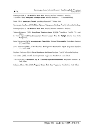 Perancangan Sistem Informasi Inventory Data Barang Pada PT. Andalas
Berlian Motors
IJCCS Vol. x, No. x, July201x : first_pageOktober 2017 | Vol. 2 | No. 2 | ISSN : 2541-2647
124
Fathansyah. (2007). Teks Komputer Basis Data. Bandung: Penerbit Informatika Bandung.
Alexandri. (2009). Manajemen Keuangan Bisnis. Bandung: Penerbit C.V. Alfabeta Bandung.
Ishak. (2010). Manajemen Operasi. Jogyakarta: Penerbit C.V. Graha Ilmu.
Syopiansyah Jaya Putra. (2010). Sistem Informasi Manajemen. Bandung: Penerbit Informatika Bandung.
Fathansyah. (2012). Teks Komputer Basis Data. Bandung: Penerbit Informatika Bandung.
Wahana Komputer. (2006). Pengolahan Database dengan MySQL. Yogyakarta: Penerbit C.V. Andi
Offset.
Ir. Yuniar Supardi (2007) Pemrograman Database dengan Java dan MySQL. Jakarta: Elex Media
Komputindo.
Benny Hermawan (2007). Menguasai Java 2 dan Object Oriented Programming. Yogyakarta: Penerbit
C.V. Andi Offset.
Julius Hermawan (2006). Analisa Desain & Pemrograman Berorientasi Obyek. Yogyakarta: Penerbit
C.V. Andi Offset.
Bambang Hariyanto (2004). Sistem Manajemen Basis Data. Bandung: Penerbit Informatika Bandung.
Tata Sutabri. (2012). Analisis Sistem Informasi. Yogyakarta: Penerbit C.V. Andi Offset.
Yudi Priyadi. (2012). Kolaborasi SQL & ERD Dalam Implementasi Database. Yogyakarta: Penerbit C.V.
Andi Offset.
Indrajani, S.Kom., MM. (2014).Pengantar Sistem Basis Data. Yogyakarta: Penerbit C.V. Andi Offset.
 