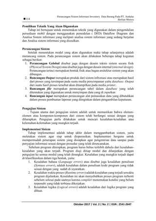 Perancangan Sistem Informasi Inventory Data Barang Pada PT. Andalas
Berlian Motors
IJCCS Vol. x, No. x, July201x : first_pageOktober 2017 | Vol. 2 | No. 2 | ISSN : 2541-2647
114
Pemilihan Teknik Yang Akan Digunakan
Tahap ini bertujuan untuk menentukan teknik yang digunakan dalam pengendalian
persediaan mobil dengan menggunakan pemodelan ( DFD) Dataflow Diagram dan
Analisa Sistem informasi yang meliputi analisa sistem informasi yang sedang berjalan
dan Analisa sistem informasi yang diusulkan.
Perancangan Sistem
Setelah menentukan model yang akan digunakan maka tahap selanjutnya adalah
merancang sistem. Pada perancangan sistem akan dilakukan beberapa tahap kegiatan
sebagai berikut:
1. Perancangan Gelobal disebut juga dengan desain teknis sistem secara fisik
(Physical System Design) atau disebut juga dengan desain internal (internal design).
Perancangan terinci merupakan bentuk fisik atau bagan arsitektur sistem yang akan
dibangun.
2. Rancangan Output merupakan produk dari sistem infromasi atau merupakan hasil
dari proses yang tersimpan pada suatu media penyimpanan yaitu database. Output
dari suatu hasil proses tersebut akan ditampilkan pada media printer.
3. Rancangan file merupakan perancangan tabel dalam database yang telah
ditentukan yang digunakan untuk menyimpan data yang di inputkan
4. Rancangan input merupakan perancangan alat pemasukan data yang dibutuhkan
dalam proses pembuatan laporan yang diinginkan dalam pengambilan keputusan.
Pengujian Sistem
. Tujuan utama dari pengujian sistem adalah untuk memastikan bahwa elemen-
elemen atau komponen-komponen dari sistem telah berfungsi sesuai dengan yang
diharapkan. Pengujian perlu dilakukan untuk mencari kesalahan-kesalahan atau
kelemahan-kelemahan yang mungkin terjadi.
Implementasi Sistem
Tahap implementasi adalah tahap akhir dalam menggambarkan sistem, yaitu
meletakan sistem agar siap untuk dioperasikan. Implementasi berguna untuk
mempermudah penerapan sistem yang disiapkan agar pengentrian data sampai pada
penyajian informasi sesuai dengan prosedur yang telah direncanakan.
Sebelum program diterapkan, program harus bebas terlebih dahulu dari kesalahan-
kesalahan yang akan terjadi. Program diuji ditiap modul dan dilanjutkan dengan
pengujian ke semua modul yang telah dirangkai. Kesalahan yang mungkin terjadi dapat
di klasifikasikan dalam tiga bentuk, yaitu:
1. Kesalahan bahasa (Language errors) atau disebut juga kesalahan penulisan
(Syntaax errors), adalah kesalahan dalam penulisan kode program yang tidak
sesuai dengan yang sudah di isyaratkan.
2. Kesalahan waktu proses (Runtime errors) adalah kesalahan yang terjadi sewaktu
program dijalankan. Kesalahan ini akan menyebabkan proses program terhenti
sebelum selesai pada saatnya karena compiler menemukan kondisi yang belum
terpenuhi yang tidak terbiasa dikerjakan.
3. Kesalahan logika (Logical errors) adalah kesalahan dari logika program yang
dibuat.
 