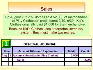 SSaalleess 
On August 2, Kid’s Clothes sold $2,000 of merchandise 
to Play Clothes on credit terms 2/10, n/30. Kid’s 
Clothes originally paid $1,000 for the merchandise. 
Because Kid’s Clothes uses a perpetual inventory 
system, they must make two entries. 
© The McGraw-Hill/Irwin McGraw-Hill Companies, Inc., 2008 
 