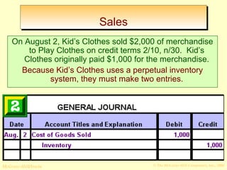 SSaalleess 
On August 2, Kid’s Clothes sold $2,000 of merchandise 
to Play Clothes on credit terms 2/10, n/30. Kid’s 
Clothes originally paid $1,000 for the merchandise. 
Because Kid’s Clothes uses a perpetual inventory 
system, they must make two entries. 
© The McGraw-Hill/Irwin McGraw-Hill Companies, Inc., 2008 
 