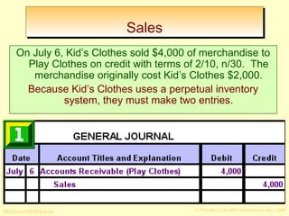 SSaalleess 
On July 6, Kid’s Clothes sold $4,000 of merchandise to 
Play Clothes on credit with terms of 2/10, n/30. The 
merchandise originally cost Kid’s Clothes $2,000. 
Because Kid’s Clothes uses a perpetual inventory 
system, they must make two entries. 
© The McGraw-Hill/Irwin McGraw-Hill Companies, Inc., 2008 
 