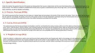 6.1- Specific Identification:
Under this method, the goods at the end of the period are distinguished, their source is determined, and the cost of purchasing those units is determined based on the
actual invoices. This method is suitable for establishments whose stock of goods is characterized by few units of high value, such as establishments that sell cars and
heavy machinery, as well as valuable commodities.
6. 2- First-in, First-out (FIFO):
This method assumes the flow of goods from the stores on a regular basis and according to the priority of their arrival to the stores. That is, the goods that are bought
first are sold first. Accordingly, the goods at the end of the period consist of the last transactions purchased during the financial period and are priced at the latest
prices, while the sold goods are priced at the prices of the oldest transactions purchased from the goods.
6. 3- Last-in, First-out (LIFO):
This method assumes that the last-purchased merchandise is sold first, and therefore the ending inventory will be one of the oldest purchase deals and the oldest
price. That is, under the last-in, first-out method, units of ending inventory are priced at the old transaction prices, while the sold goods are priced at the latest
transaction prices. we note here that International Accounting Standard No. (2) “Inventory” has prohibited the use of the last-in-first-out (LIFO) method as of 1-1-
2005 because this method is not in line with the concept of fair value and is not compatible with the natural physical flow of inventory
6. 4- Weighted Average (WA):
Under this method, a unified price is used to price both the end-of-term goods and the cost of goods sold, which is the average unit cost weighted by quantity,
which is calculated by dividing the cost of goods available for sale by the number of units available for sale. The use of this method is appropriate if there is
fluctuation and fluctuations in prices, the goods during the period up to and down, and this method, according to the continuous inventory system, is called the
moving average method.
 