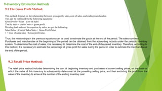 9-Inventory Estimation Methods
9.1 The Gross Profit Method:
This method depends on the relationship between gross profit, sales, cost of sales, and ending merchandise.
This can be expressed by the following equations:
Gross Profit = Sales - Cost of Sales
That is, sales = cost of sales + gross profit
Dividing both sides of the equation by sales, we get the following:
Sales/Sales = Cost of Sales/Sales + Gross Profit/Sales
1 = Cost of sales ratio + Gross profit ratio.
Thus, the relationships in the previous equations can be used to estimate the goods at the end of the period. The sales numbers
Purchases and merchandise at the beginning of the period can be obtained from the accounting records under the periodic inventory
system. To determine the cost of sales, it is necessary to determine the cost of the end-of-the-period inventory. Therefore, according to
this method, it is necessary to estimate the percentage of gross profit for sales during the period in order to estimate the merchandise at
the end of the period.
9.2 Retail Price Method:
The retail price method includes determining the cost of beginning inventory and purchases at current selling prices, on the basis of
which the value of this inventory is subsequently determined at the prevailing selling price, and then excluding the profit from the
value of the inventory to arrive at the number of the ending inventory cost
 