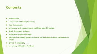 Contents
 Introduction
 Components of Ending Inventory
 Cost Components
 Inventory cost measurement methods (cost formulas)
 Stock Inventory Systems
 Inventory costing methods
 Valuation of ending goods at cost or net realizable value, whichever is
lower
 Errors in inventory
 Inventory Estimation Methods
 