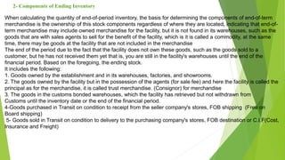 2- Components of Ending Inventory
When calculating the quantity of end-of-period inventory, the basis for determining the components of end-of-term
merchandise is the ownership of this stock components regardless of where they are located, indicating that end-of-
term merchandise may include owned merchandise for the facility, but it is not found in its warehouses, such as the
goods that are with sales agents to sell for the benefit of the facility, which is it is called a commodity, at the same
time, there may be goods at the facility that are not included in the merchandise
The end of the period due to the fact that the facility does not own these goods, such as the goods sold to a
customer, but he has not received them yet that is, you are still in the facility's warehouses until the end of the
financial period. Based on the foregoing, the ending stock.
It includes the following:
1. Goods owned by the establishment and in its warehouses, factories, and showrooms.
2. The goods owned by the facility but in the possession of the agents (for sale fee) and here the facility is called the
principal as for the merchandise, it is called trust merchandise. (Consignor) for merchandise
3. The goods in the customs bonded warehouses, which the facility has retrieved but not withdrawn from
Customs until the inventory date or the end of the financial period.
4-Goods purchased in Transit on condition to receipt from the seller company's stores, FOB shipping (Free on
Board shipping)
5- Goods sold in Transit on condition to delivery to the purchasing company's stores, FOB destination or C.I.F(Cost,
Insurance and Freight)
 