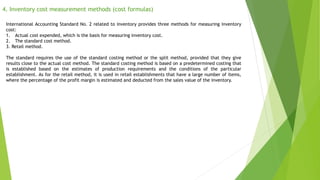 4. Inventory cost measurement methods (cost formulas)
International Accounting Standard No. 2 related to inventory provides three methods for measuring inventory
cost:
1. Actual cost expended, which is the basis for measuring inventory cost.
2. The standard cost method.
3. Retail method.
The standard requires the use of the standard costing method or the split method, provided that they give
results close to the actual cost method. The standard costing method is based on a predetermined costing that
is established based on the estimates of production requirements and the conditions of the particular
establishment. As for the retail method, it is used in retail establishments that have a large number of items,
where the percentage of the profit margin is estimated and deducted from the sales value of the inventory.
 