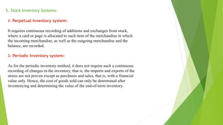 5. Stock Inventory Systems:
1- Perpetual Inventory system:
It requires continuous recording of additions and exchanges from stock,
where a card or page is allocated to each item of the merchandise in which
the incoming merchandise, as well as the outgoing merchandise and the
balance, are recorded.
2- Periodic Inventory system:
As for the periodic inventory method, it does not require such a continuous
recording of changes in the inventory, that is, the imports and exports of the
stores are not proven except as purchases and sales, that is, with a financial
value only. Hence, the cost of goods sold can only be determined after
inventorying and determining the value of the end-of-term inventory.
 