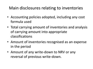 Main disclosures relating to inventories
• Accounting policies adopted, including any cost
formula used
• Total carrying amount of inventories and analysis
of carrying amount into appropriate
classifications
• Amount of inventories recognised as an expense
in the period
• Amount of any write-down to NRV or any
reversal of previous write-down.
 