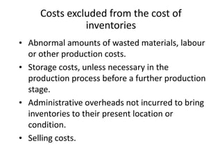 Costs excluded from the cost of
inventories
• Abnormal amounts of wasted materials, labour
or other production costs.
• Storage costs, unless necessary in the
production process before a further production
stage.
• Administrative overheads not incurred to bring
inventories to their present location or
condition.
• Selling costs.
 