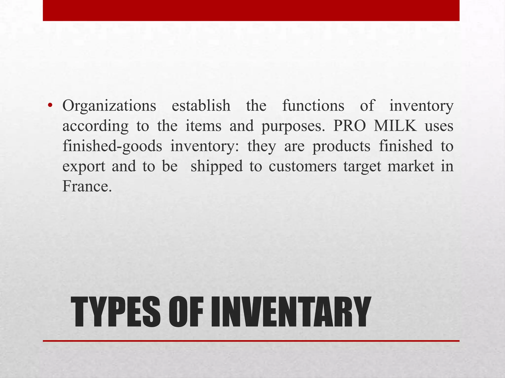 TYPES OF INVENTARY
• Organizations establish the functions of inventory
according to the items and purposes. PRO MILK uses
finished-goods inventory: they are products finished to
export and to be shipped to customers target market in
France.
 
