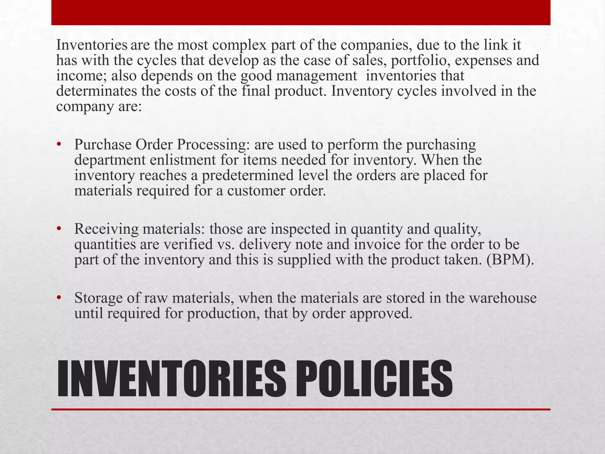 INVENTORIES POLICIES
Inventories are the most complex part of the companies, due to the link it
has with the cycles that develop as the case of sales, portfolio, expenses and
income; also depends on the good management inventories that
determinates the costs of the final product. Inventory cycles involved in the
company are:
• Purchase Order Processing: are used to perform the purchasing
department enlistment for items needed for inventory. When the
inventory reaches a predetermined level the orders are placed for
materials required for a customer order.
• Receiving materials: those are inspected in quantity and quality,
quantities are verified vs. delivery note and invoice for the order to be
part of the inventory and this is supplied with the product taken. (BPM).
• Storage of raw materials, when the materials are stored in the warehouse
until required for production, that by order approved.
 