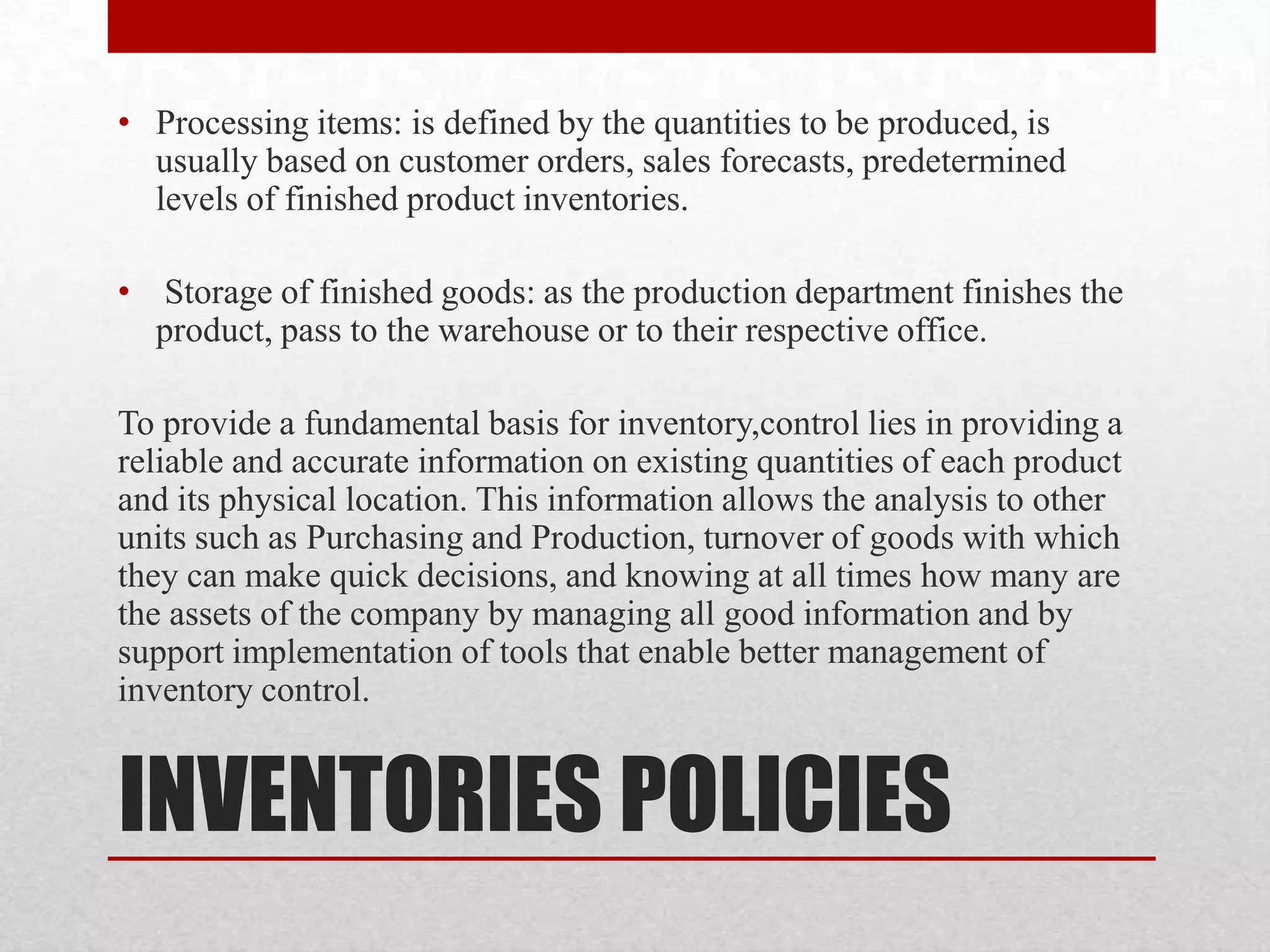 INVENTORIES POLICIES
• Processing items: is defined by the quantities to be produced, is
usually based on customer orders, sales forecasts, predetermined
levels of finished product inventories.
• Storage of finished goods: as the production department finishes the
product, pass to the warehouse or to their respective office.
To provide a fundamental basis for inventory,control lies in providing a
reliable and accurate information on existing quantities of each product
and its physical location. This information allows the analysis to other
units such as Purchasing and Production, turnover of goods with which
they can make quick decisions, and knowing at all times how many are
the assets of the company by managing all good information and by
support implementation of tools that enable better management of
inventory control.
 