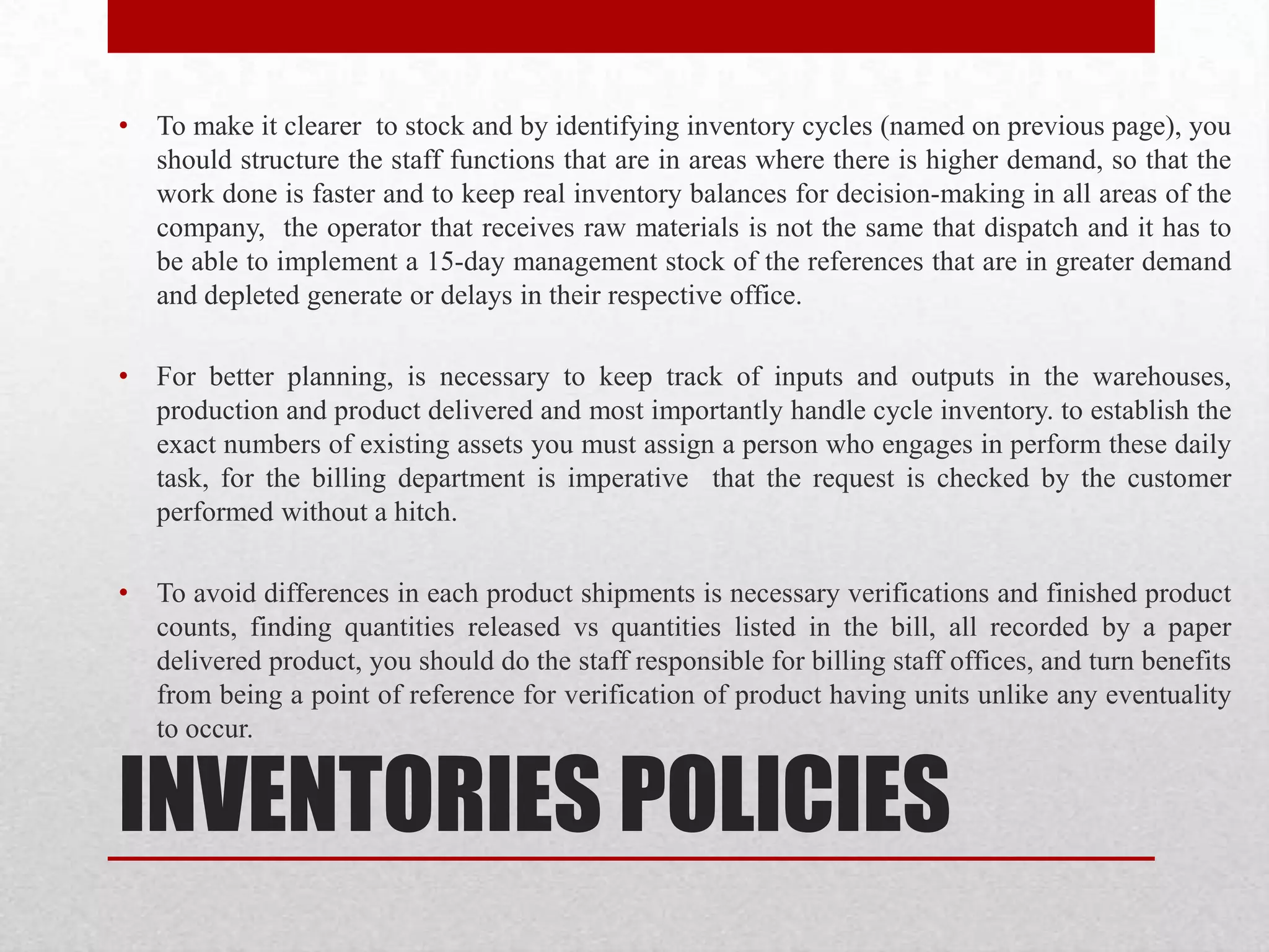 INVENTORIES POLICIES
• To make it clearer to stock and by identifying inventory cycles (named on previous page), you
should structure the staff functions that are in areas where there is higher demand, so that the
work done is faster and to keep real inventory balances for decision-making in all areas of the
company, the operator that receives raw materials is not the same that dispatch and it has to
be able to implement a 15-day management stock of the references that are in greater demand
and depleted generate or delays in their respective office.
• For better planning, is necessary to keep track of inputs and outputs in the warehouses,
production and product delivered and most importantly handle cycle inventory. to establish the
exact numbers of existing assets you must assign a person who engages in perform these daily
task, for the billing department is imperative that the request is checked by the customer
performed without a hitch.
• To avoid differences in each product shipments is necessary verifications and finished product
counts, finding quantities released vs quantities listed in the bill, all recorded by a paper
delivered product, you should do the staff responsible for billing staff offices, and turn benefits
from being a point of reference for verification of product having units unlike any eventuality
to occur.
 