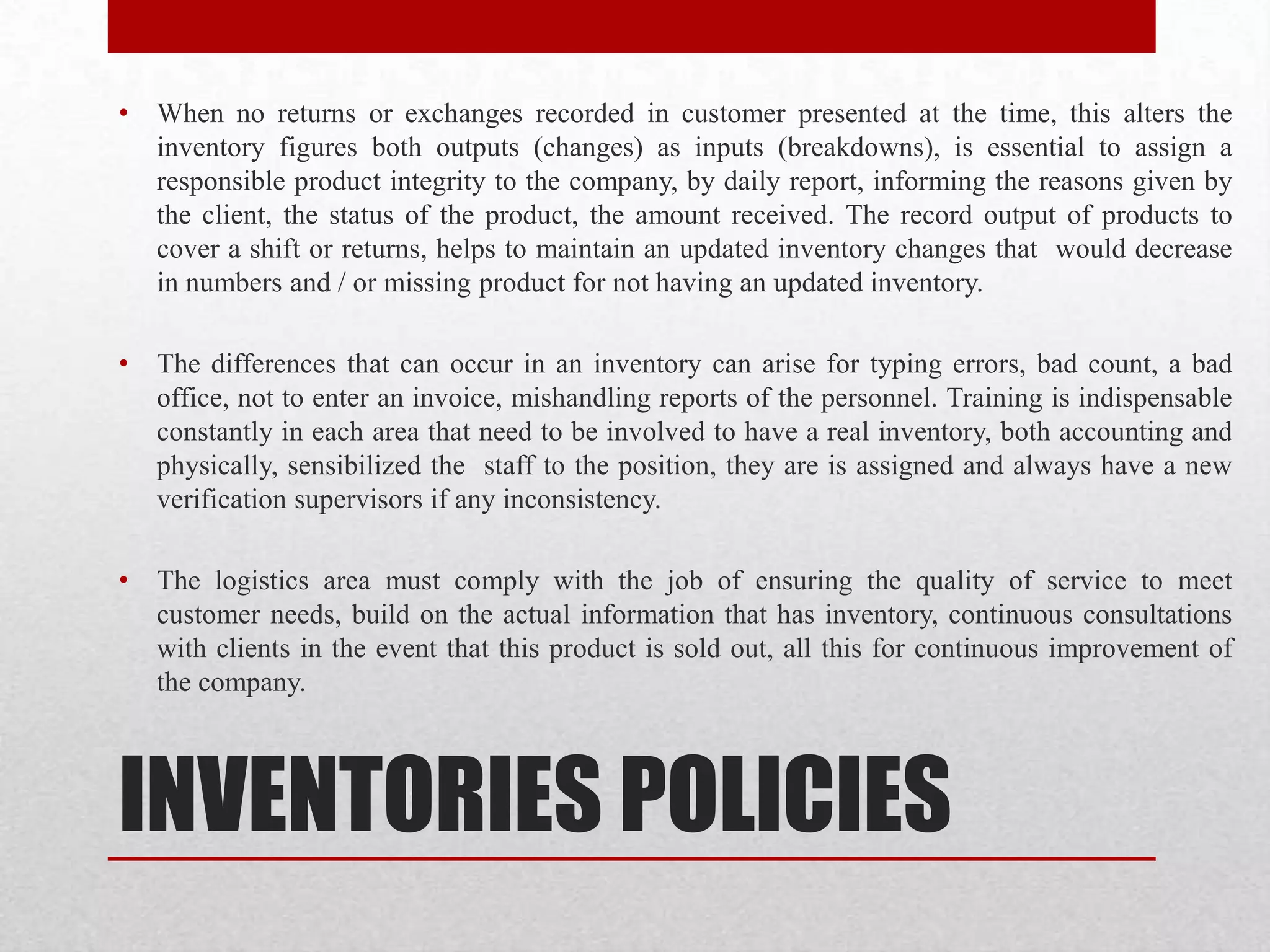 INVENTORIES POLICIES
• When no returns or exchanges recorded in customer presented at the time, this alters the
inventory figures both outputs (changes) as inputs (breakdowns), is essential to assign a
responsible product integrity to the company, by daily report, informing the reasons given by
the client, the status of the product, the amount received. The record output of products to
cover a shift or returns, helps to maintain an updated inventory changes that would decrease
in numbers and / or missing product for not having an updated inventory.
• The differences that can occur in an inventory can arise for typing errors, bad count, a bad
office, not to enter an invoice, mishandling reports of the personnel. Training is indispensable
constantly in each area that need to be involved to have a real inventory, both accounting and
physically, sensibilized the staff to the position, they are is assigned and always have a new
verification supervisors if any inconsistency.
• The logistics area must comply with the job of ensuring the quality of service to meet
customer needs, build on the actual information that has inventory, continuous consultations
with clients in the event that this product is sold out, all this for continuous improvement of
the company.
 