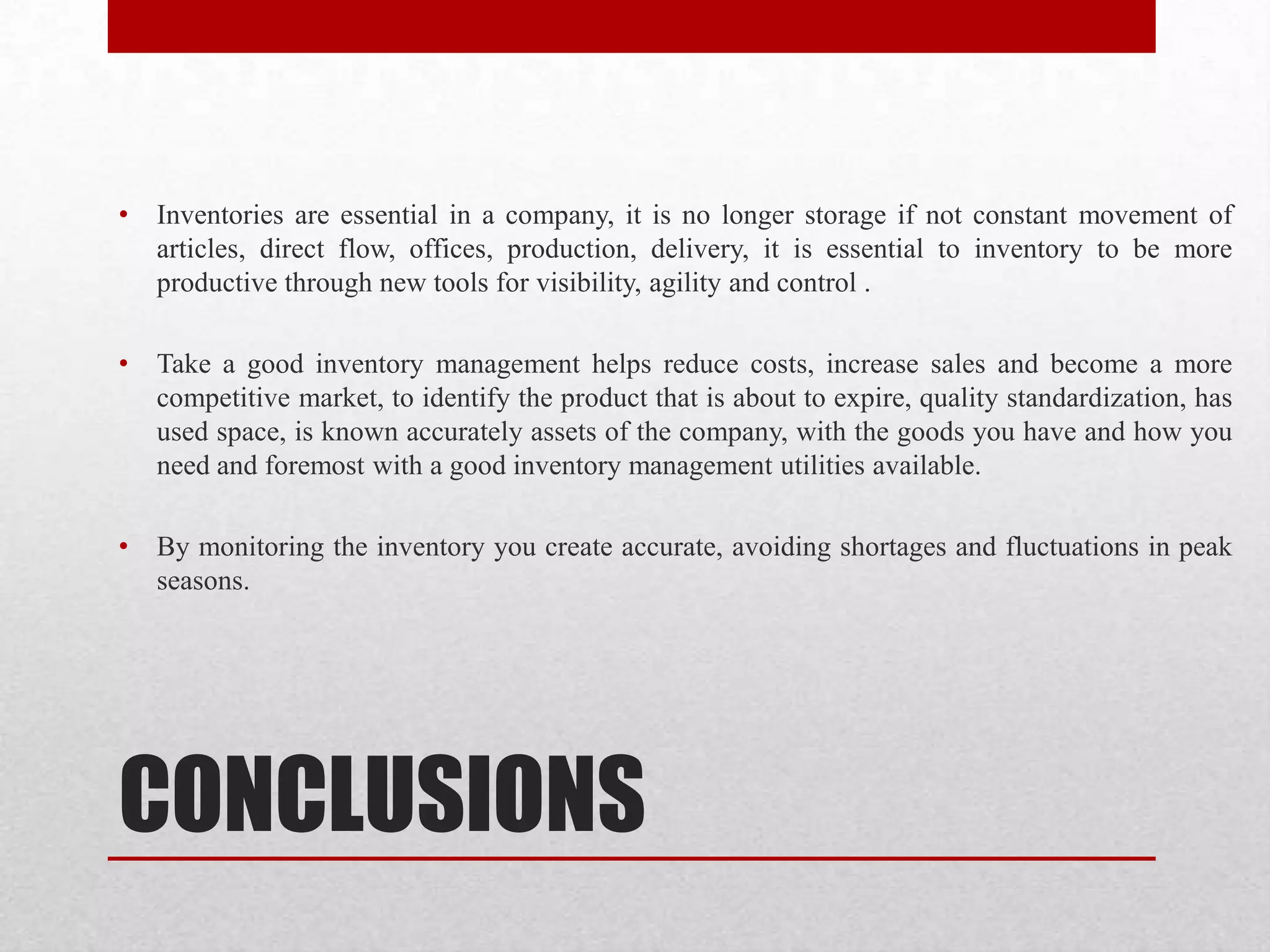 CONCLUSIONS
• Inventories are essential in a company, it is no longer storage if not constant movement of
articles, direct flow, offices, production, delivery, it is essential to inventory to be more
productive through new tools for visibility, agility and control .
• Take a good inventory management helps reduce costs, increase sales and become a more
competitive market, to identify the product that is about to expire, quality standardization, has
used space, is known accurately assets of the company, with the goods you have and how you
need and foremost with a good inventory management utilities available.
• By monitoring the inventory you create accurate, avoiding shortages and fluctuations in peak
seasons.
 