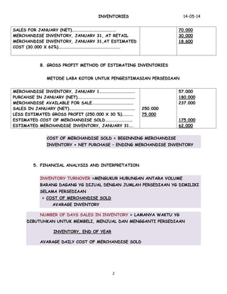 INVENTORIES 14-05-14
2
SALES FOR JANUARY (NET)…………………………………………
MERCHANDISE INVENTORY, JANUARY 31, AT RETAIL
MERCHANDISE INVENTORY, JANUARY 31,AT ESTIMATED
COST (30.000 X 62%)………………………………………………………….
70.000
30.000
18.600
B. GROSS PROFIT METHOD OF ESTIMATING INVENTORIES
METODE LABA KOTOR UNTUK PENGESTIMASIAN PERSEDIAAN
MERCHANDISE INVENTORY, JANUARY 1…………………………………
PURCAHSE IN JANUARY (NET)………………………………………………………
MERCHANDISE AVAILABLE FOR SALE………………………………………
SALES IN JANUARY (NET)………………………………………………………………
LESS ESTIMATED GROSS PROFIT (250.000 X 30 %)…………
ESTIMATED COST OF MERCHANDISE SOLD…………………………
ESTIMATED MERCHANDISE INVENTORY, JANUARY 31….
250.000
75.000
57.000
180.000
237.000
175.000
62.000
COST OF MERCHANDISE SOLD = BEGINNING MERCHANDISE
INVENTORY + NET PURCHASE – ENDING MERCHANDISE INVENTORY
5. FINANCIAL ANALYSIS AND INTERPRETATION
INVENTORY TURNOVER =MENGUKUR HUBUNGAN ANTARA VOLUME
BARANG DAGANG YG DIJUAL DENGAN JUMLAH PERSEDIAAN YG DIMILIKI
SELAMA PERSEDIAAN
= COST OF MERCHANDISE SOLD
AVARAGE INVENTORY
NUMBER OF DAYS SALES IN INVENTORY = LAMANYA WAKTU YG
DIBUTUHKAN UNTUK MEMBELI, MENJUAL DAN MENGGANTI PERSEDIAAN
INVENTORY, END OF YEAR
AVARAGE DAILY COST OF MERCHANDISE SOLD
 