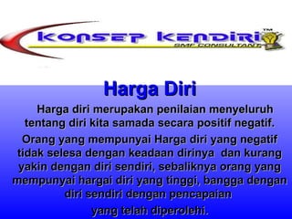 Harga Diri       Harga diri merupakan penilaian menyeluruh tentang diri kita samada secara positif negatif. Orang yang mempunyai Harga diri yang negatif tidak selesa dengan keadaan dirinya  dan kurang yakin dengan diri sendiri, sebaliknya orang yang mempunyai hargai diri yang tinggi, bangga dengan diri sendiri dengan pencapaian  yang telah diperolehi. 