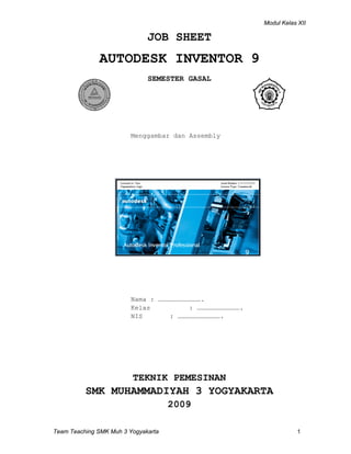 Modul Kelas XII
Team Teaching SMK Muh 3 Yogyakarta 1
JOB SHEET
AUTODESK INVENTOR 9
SEMESTER GASAL
Menggambar dan Assembly
Nama : …………………………….
Kelas : …………………………….
NIS : …………………………….
TEKNIK PEMESINAN
SMK MUHAMMADIYAH 3 YOGYAKARTA
2009
TUV Rheinland
R
w
w
w.tuv.co
m
ID
:
910 5040557
Vocational
School of Muha
m
madiyah3
Yo
gyakarta - Indone
sia
 