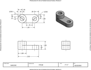 PRODUCED BY AN AUTODESK EDUCATIONAL PRODUCT




                                                                            .50
                                                             .50           .25             .50                      .50


                                                             .50                                      .50
                                                                   .25                                       1.00




                                                                                                                                                                PRODUCED BY AN AUTODESK EDUCATIONAL PRODUCT
PRODUCED BY AN AUTODESK EDUCATIONAL PRODUCT




                                                                                    .75
                                                                                  1.50




                                                                                                               1.00
                                                                                                       .50



                                                                         1.00

                                                                                  2.50




                                              STUDENT NAME                           DRAWING NAME                                 SCALE           DATE


                                                             Koht1342                                #10.ipt                              1"=1"
                                                                                                                                                   10/25/2010

                                                                                         PRODUCED BY AN AUTODESK EDUCATIONAL PRODUCT
 