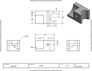 PRODUCED BY AN AUTODESK EDUCATIONAL PRODUCT




                                                                                                                            .25


                                                                                   .500
                                                                                                                                  .75

                                                                                                                                         1.50
                                                                                   1.00




                                                                                                                                                                      PRODUCED BY AN AUTODESK EDUCATIONAL PRODUCT
PRODUCED BY AN AUTODESK EDUCATIONAL PRODUCT




                                                                                                                .50         .25




                                                                                                         2.25
                                                                        R1.00
                                                                                               1.00                   .75


                                                                                                                              .50


                                                                                  .000




                                              STUDENT NAME                      DRAWING NAME                                            SCALE           DATE


                                                             Koht1342                           #4.ipt                                          1"=1"
                                                                                                                                                         10/21/2010

                                                                                  PRODUCED BY AN AUTODESK EDUCATIONAL PRODUCT
 