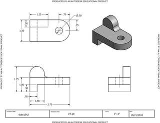 PRODUCED BY AN AUTODESK EDUCATIONAL PRODUCT




                                                                            1.25                    .75              .50


                                                                     .50
                                                                                                                   .75

                                                              1.50




                                                                                                                                                              PRODUCED BY AN AUTODESK EDUCATIONAL PRODUCT
PRODUCED BY AN AUTODESK EDUCATIONAL PRODUCT




                                                       1.75

                                                              1.00
                                                                     .50


                                                                     .50
                                                                           1.00
                                                                                   2.75

                                              STUDENT NAME                           DRAWING NAME                               SCALE           DATE


                                                              Koht1342                                    #7.ipt                        1"=1"
                                                                                                                                                 10/21/2010

                                                                                       PRODUCED BY AN AUTODESK EDUCATIONAL PRODUCT
 