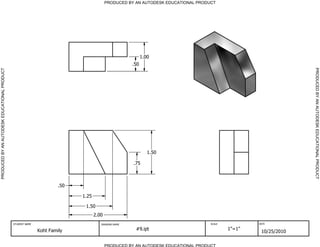 PRODUCED BY AN AUTODESK EDUCATIONAL PRODUCT




                                                                                                           1.00
                                                                                                     .50




                                                                                                                                                                 PRODUCED BY AN AUTODESK EDUCATIONAL PRODUCT
PRODUCED BY AN AUTODESK EDUCATIONAL PRODUCT




                                                                                                              1.50

                                                                                                     .75



                                                                      .50

                                                                            1.25

                                                                             1.50
                                                                                   2.00
                                              STUDENT NAME                            DRAWING NAME                                 SCALE           DATE


                                                             Koht Family                              #9.ipt                               1"=1"
                                                                                                                                                    10/25/2010

                                                                                          PRODUCED BY AN AUTODESK EDUCATIONAL PRODUCT
 