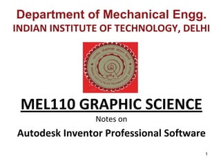 1
Department of Mechanical Engg.
INDIAN INSTITUTE OF TECHNOLOGY, DELHI
MEL110 GRAPHIC SCIENCE
Notes on 
Autodesk Inventor Professional Software
 