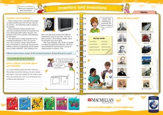History
What are inventors
and inventions?
1 What do many inventions change? 2 Who invented the television? 3 What did he do to succeed?
inventor
invention
experiment
demonstrate
succeed
patient
determined
optimistic
My key words
www.macmillanenglish.com/younglearners
What did they Invent?
Draw a picture and write about
your invention
George Stephenson
Images©Fotolia:MichalAdamczyk,Jumpingsack,DWetzel,RickCarlson,stunt,JamesSteidl
Spinning Mill Cotton Factory
Richard Arkwright Steam Boat
Robert Fulton Steam Engine
Narcisco Monturiol Submarine
Louis Jacques-Mande Daguerre Telegraph System
Samuel Morse Type of Photography
I think that
Stephenson
invented the
Steam Engine
Inventors and inventions
When a person has a new idea and designs
or makes something for the ﬁrst time, they are
an inventor – and what they make or design is
an invention.
Many inventions change people’s lives.
And many inventions that are an important part
of our lives today didn’t exist in the past. One
example of this is the invention of the television,
by John Baird.
John Baird was a Scottish engineer and he
invented the television in 1925. As a young
man, John moved to London where he was
poor and worked in a boring job. But John was
brilliant at electrical engineering and his dream
was to make a television. John worked on his
idea in his free time and did many different
experiments using an old chest, a hat box, a
pair of scissors, some knitting needles, some
bicycle lights and a lot of glue!
After many attempts, John ﬁnally succeeded
in making the world’s ﬁrst television, which he
demonstrated for the ﬁrst time to a group of
happy people in London in 1926.
Do you think you can be an inventor?
Spinning Mill Cotton Factory
Steam Engine
Telegraph System
Type of Photography
And I want
to invent ...
I want to invent a robot
to do my homework!
e.g. I have invented a pencil case with a television.
My invention has buttons that you can use to change
the channel. It also has a speaker for the sound to come
from. My invention also works as a normal pencil case
to hold my pens and pencils.
✓
Inventors and Inventions
 