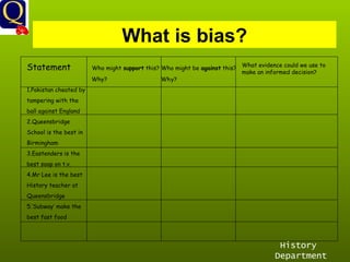 History Department What is bias? Statement  Who might  support  this? Who might be  against  this? Why?  Why? 1.Pakistan cheated by tampering with the  ball against England 2.Queensbridge  School is the best in Birmingham 3.Eastenders is the  best soap on t.v. 4.Mr Lee is the best History teacher at  Queensbridge 5.’Subway’ make the best fast food What evidence could we use to make an informed decision? 