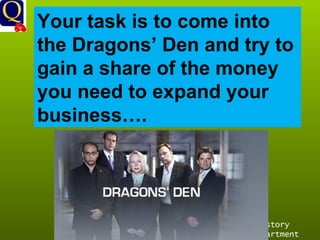 History Department Your task is to come into the Dragons’ Den and try to gain a share of the money you need to expand your business…. 