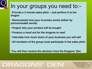 History Department In your groups you need to:- Provide a 2 minute sales pitch – and perform it to the dragon Demonstrate how your invention works (either by picture/model/ words) Project why your product will be bought Produce a hand out for the dragons to read Calculate how much share of your business you will sell All members of the group must participate in the sales pitch You will then receive the decision from the Dragons’ Den 