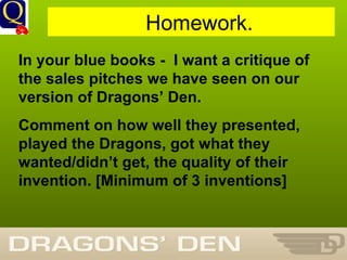 History Department Homework. In your blue books -  I want a critique of the sales pitches we have seen on our version of Dragons’ Den. Comment on how well they presented, played the Dragons, got what they wanted/didn’t get, the quality of their invention. [Minimum of 3 inventions] 