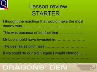 History Department Lesson review  STARTER I thought the machine that would make the most money was…………………………………………. This was because of the fact that………………… Mr Lee should have invested in…………………… The best sales pitch was…………………………… If we could do our pitch again I would change ………………………………………………………………………………………………………………………… 