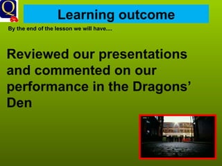 Learning outcome By the end of the lesson we will have.... Reviewed our presentations and commented on our performance in the Dragons’ Den   
