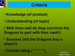 History Department Criteria Knowledge (of product) Understanding (of topic) Skill (how well do they convince the Dragons to part with their cash!) Success (did the Dragons buy a share?) Overall rating ( * * * * *) 