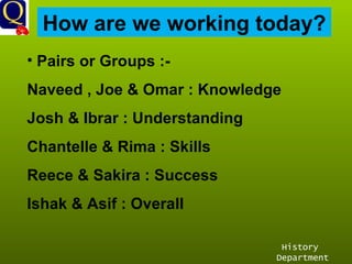 History Department How are we working today? Pairs or Groups :- Naveed , Joe & Omar : Knowledge Josh & Ibrar : Understanding Chantelle & Rima : Skills Reece & Sakira : Success Ishak & Asif : Overall 