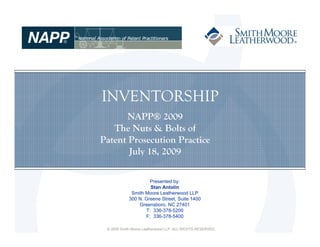 INVENTORSHIP
       NAPP® 2009
   The Nuts & Bolts of
Patent Prosecution Practice
       July 18, 2009

                     Presented by:
                     Stan Antolin
             Smith Moore Leatherwood LLP
            300 N. Greene Street, Suite 1400
                Greensboro, NC 27401
                   T: 336-378-5200
                   F: 336-378-5400

 © 2009 Smith Moore Leatherwood LLP. ALL RIGHTS RESERVED.
 