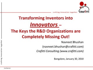 crafting innovation together



                                                 Transforming Inventors into
                                                       Innovators –
                                              The Keys the R&D Organizations are
                                                   Completely Missing Out!
crafting innovation together




                                                                               Navneet Bhushan
                                                               (navneet.bhushan@crafitti.com)
                                                          Crafitti Consulting (www.crafitti.com)

                                                                        Bangalore, January 30, 2010


                               Confidential
 