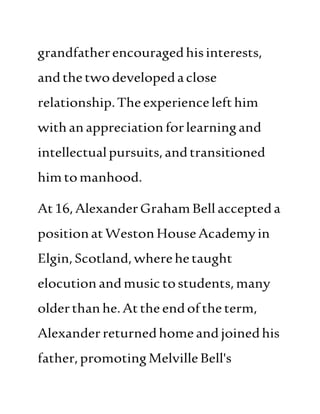 grandfatherencouragedhisinterests,
andthetwodevelopedaclose
relationship.Theexperiencelefthim
withanappreciation forlearningand
intellectualpursuits,andtransitioned
himtomanhood.
At16,AlexanderGrahamBell accepteda
positionatWeston HouseAcademyin
Elgin,Scotland,wherehetaught
elocutionandmusictostudents,many
olderthanhe.Atthe endofthe term,
Alexanderreturnedhomeand joinedhis
father,promotingMelvilleBell's
 
