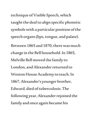 techniqueofVisible Speech,which
taughtthe deaftoalignspecificphonetic
symbols withaparticularpositionofthe
speech organs(lips,tongue,andpalate).
Between1865and1870,therewasmuch
changein theBellhousehold.In1865,
MelvilleBellmovedthefamilyto
London,andAlexanderreturnedto
WestonHouseAcademytoteach.In
1867,Alexander'syoungerbrother,
Edward,diedoftuberculosis.The
followingyear,Alexanderrejoinedthe
familyandonceagainbecame his
 