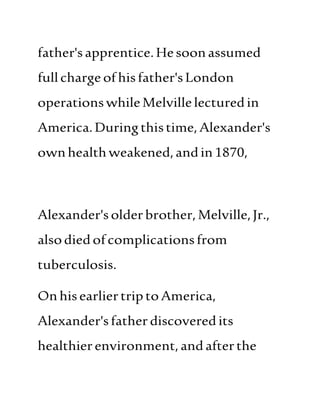father'sapprentice.Hesoonassumed
fullcharge ofhisfather'sLondon
operationswhileMelvillelecturedin
America.Duringthistime,Alexander's
ownhealthweakened,andin1870,
Alexander'solderbrother,Melville,Jr.,
alsodiedofcomplicationsfrom
tuberculosis.
OnhisearliertriptoAmerica,
Alexander'sfatherdiscoveredits
healthierenvironment,andafterthe
 
