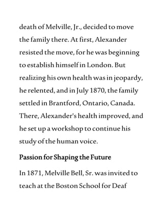 deathofMelville,Jr.,decidedtomove
thefamilythere.Atfirst,Alexander
resistedthemove,forhewasbeginning
toestablishhimselfinLondon.But
realizinghisownhealthwasinjeopardy,
herelented,andinJuly1870,thefamily
settledin Brantford,Ontario,Canada.
There,Alexander'shealthimproved,and
hesetupaworkshoptocontinuehis
studyofthehuman voice.
PassionforShapingtheFuture
In1871,MelvilleBell,Sr.wasinvitedto
teachattheBostonSchoolforDeaf
 
