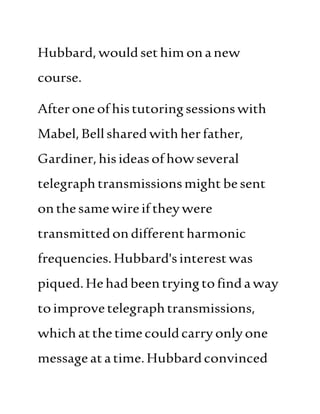 Hubbard, wouldsethimonanew
course.
Afteroneofhistutoringsessionswith
Mabel,Bellsharedwithherfather,
Gardiner,hisideasofhowseveral
telegraphtransmissionsmight besent
onthesamewireif theywere
transmittedondifferentharmonic
frequencies.Hubbard'sinterestwas
piqued.Hehadbeen tryingtofindaway
toimprovetelegraphtransmissions,
whichatthetimecouldcarryonlyone
messageatatime.Hubbardconvinced
 
