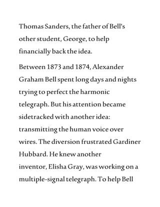ThomasSanders,thefatherofBell's
otherstudent,George,tohelp
financiallybacktheidea.
Between1873and1874,Alexander
GrahamBellspentlongdaysandnights
tryingtoperfecttheharmonic
telegraph. Buthisattentionbecame
sidetrackedwith anotheridea:
transmittingthehumanvoice over
wires.The diversionfrustrated Gardiner
Hubbard. Heknewanother
inventor, ElishaGray,wasworkingona
multiple-signaltelegraph.TohelpBell
 
